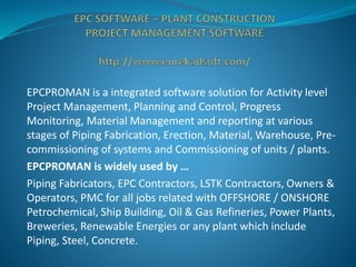 EPCPROMAN is a integrated software solution for Activity level
Project Management, Planning and Control, Progress
Monitoring, Material Management and reporting at various
stages of Piping Fabrication, Erection, Material, Warehouse, Pre-
commissioning of systems and Commissioning of units / plants.
EPCPROMAN is widely used by …
Piping Fabricators, EPC Contractors, LSTK Contractors, Owners &
Operators, PMC for all jobs related with OFFSHORE / ONSHORE
Petrochemical, Ship Building, Oil & Gas Refineries, Power Plants,
Breweries, Renewable Energies or any plant which include
Piping, Steel, Concrete.
 