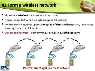 #2 Form a wireless network
• Automatic wireless mesh network formation.
• Typical range between two lights: approx 50 meters.
• WiART mesh network supports hopping of data and hence very larger area
coverage in tens of kilometers.
• Automatic network – self forming, self healing, self discovery!
Wireless street light in a mesh network
 