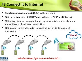 #3 Connect it to Internet
• Add data concentrator unit (DCU) in the network.
• DCU has a front end of WiART and backend of GPRS and Ethernet.
• DCU acts as two way communication gateway between every light and
Internet based cloud server application.
• DCU supports override switch for controlling the lights in case of
emergency.
Wireless street light connected to a DCU
 