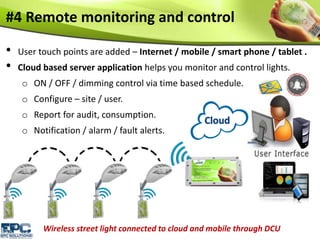 #4 Remote monitoring and control
• User touch points are added – Internet / mobile / smart phone / tablet .
• Cloud based server application helps you monitor and control lights.
o ON / OFF / dimming control via time based schedule.
o Configure – site / user.
o Report for audit, consumption.
o Notification / alarm / fault alerts.
Wireless street light connected to cloud and mobile through DCU
 