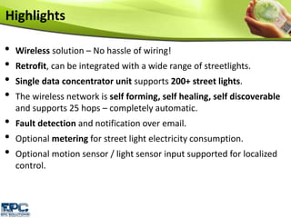 • Wireless solution – No hassle of wiring!
• Retrofit, can be integrated with a wide range of streetlights.
• Single data concentrator unit supports 200+ street lights.
• The wireless network is self forming, self healing, self discoverable
and supports 25 hops – completely automatic.
• Fault detection and notification over email.
• Optional metering for street light electricity consumption.
• Optional motion sensor / light sensor input supported for localized
control.
Highlights
 