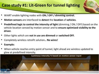 Case study #1: Lit-Green for tunnel lighting
• WiART enable lighting nodes with ON / OFF / dimming control.
• Motion sensors are interfaced to detect the location of vehicles.
• Predefined logic to control the intensity of light (dimming / ON / OFF) based on the
vehicle location sensed by motion sensor and to ensure optimized visibility to the
driver.
• Other lights which are not in use are dimmed or switched OFF.
• Completely wireless retrofit solution.. No wires!
• Example:
• When vehicle reaches entry point of tunnel, light ahead are wireless updated to
glow at predefined intensity.
 