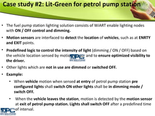 Case study #2: Lit-Green for petrol pump station
• The fuel pump station lighting solution consists of WiART enable lighting nodes
with ON / OFF control and dimming.
• Motion sensors are interfaced to detect the location of vehicles, such as at ENRTY
and EXIT points.
Predefined logic to control the intensity of light (dimming / ON / OFF) based on
the vehicle location sensed by motion sensor and to ensure optimized visibility to
the driver.
•
• Other lights which are not in use are dimmed or switched OFF.
• Example:
• When vehicle motion when sensed at entry of petrol pump station pre
configured lights shall switch ON other lights shall be in dimming mode /
switch OFF.
• When the vehicle leaves the station, motion is detected by the motion sensor
at exit of petrol pump station. Lights shall switch OFF after a predefined time
of interval.
 
