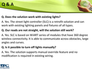 Q & A
Q. Does the solution work with existing lights?
A. Yes. The street light controller (SLC) is a retrofit solution and can
work with existing lighting panels and fixtures of all types.
Q. Our roads are not straight, will the solution still work?
A. Yes. SLC is based on WiART series of modules that have 360 degree
wireless connectivity. It is able to communicate across obstacles, large
angles and curves.
Q. Is it possible to turn off lights manually?
A. Yes. The solution supports manual override feature and no
modification is required in existing wiring.
 