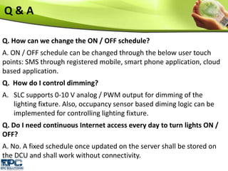 Q. How can we change the ON / OFF schedule?
A. ON / OFF schedule can be changed through the below user touch
points: SMS through registered mobile, smart phone application, cloud
based application.
Q. How do I control dimming?
A. SLC supports 0-10 V analog / PWM output for dimming of the
lighting fixture. Also, occupancy sensor based diming logic can be
implemented for controlling lighting fixture.
Q. Do I need continuous Internet access every day to turn lights ON /
OFF?
A. No. A fixed schedule once updated on the server shall be stored on
the DCU and shall work without connectivity.
Q & A
 
