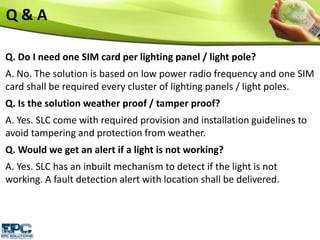 Q. Do I need one SIM card per lighting panel / light pole?
A. No. The solution is based on low power radio frequency and one SIM
card shall be required every cluster of lighting panels / light poles.
Q. Is the solution weather proof / tamper proof?
A. Yes. SLC come with required provision and installation guidelines to
avoid tampering and protection from weather.
Q. Would we get an alert if a light is not working?
A. Yes. SLC has an inbuilt mechanism to detect if the light is not
working. A fault detection alert with location shall be delivered.
Q & A
 