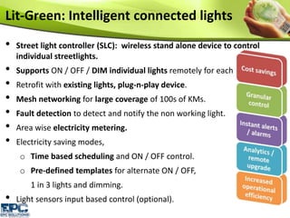 • Street light controller (SLC): wireless stand alone device to control
individual streetlights.
• Supports ON / OFF / DIM individual lights remotely for each lamp.
• Retrofit with existing lights, plug-n-play device.
• Mesh networking for large coverage of 100s of KMs.
• Fault detection to detect and notify the non working light.
• Area wise electricity metering.
• Electricity saving modes,
o Time based scheduling and ON / OFF control.
o Pre-defined templates for alternate ON / OFF,
1 in 3 lights and dimming.
• Light sensors input based control (optional).
Lit-Green: Intelligent connected lights
 