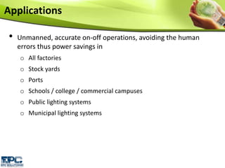 • Unmanned, accurate on-off operations, avoiding the human
errors thus power savings in
o All factories
o Stock yards
o Ports
o Schools / college / commercial campuses
o Public lighting systems
o Municipal lighting systems
Applications
 