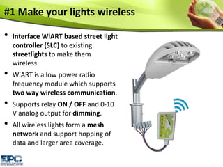 #1 Make your lights wireless
• Interface WiART based street light
controller (SLC) to existing
streetlights to make them
wireless.
• WiART is a low power radio
frequency module which supports
two way wireless communication.
• Supports relay ON / OFF and 0-10
V analog output for dimming.
• All wireless lights form a mesh
network and support hopping of
data and larger area coverage.
 