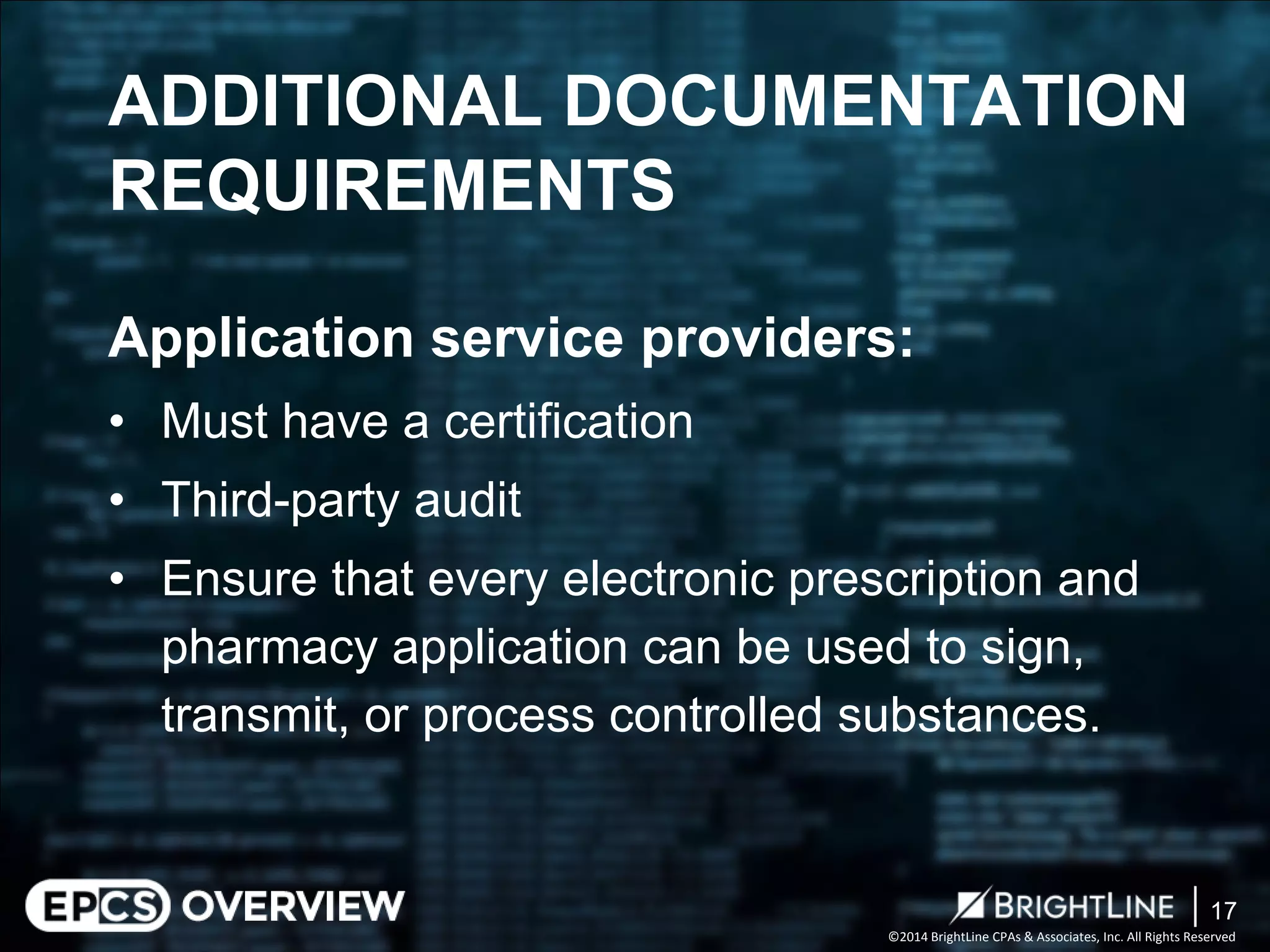 ©2014 BrightLine CPAs & Associates, Inc. All Rights Reserved 
Application service providers: 
• 
Must have a certification 
• 
Third-party audit 
• 
Ensure that every electronic prescription and pharmacy application can be used to sign, transmit, or process controlled substances. 
ADDITIONAL DOCUMENTATION REQUIREMENTS 
17 
 