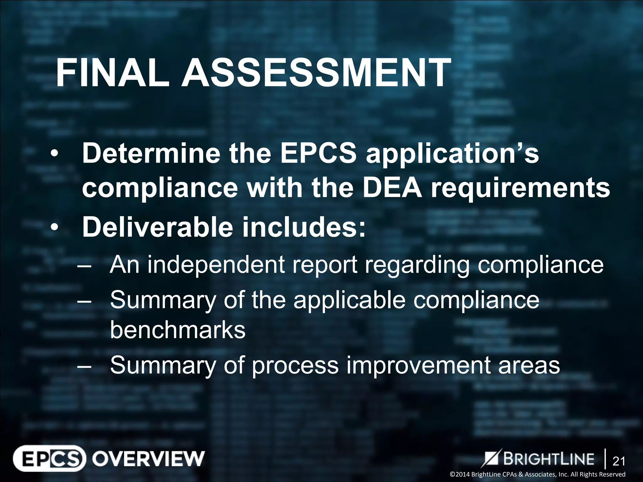 ©2014 BrightLine CPAs & Associates, Inc. All Rights Reserved 
• 
Determine the EPCS application’s compliance with the DEA requirements 
• 
Deliverable includes: 
– 
An independent report regarding compliance 
– 
Summary of the applicable compliance benchmarks 
– 
Summary of process improvement areas 
FINAL ASSESSMENT 
21 
 