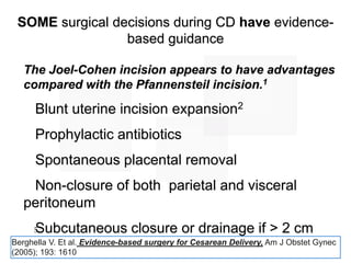 5
The Joel-Cohen incision appears to have advantages
compared with the Pfannensteil incision.1
Blunt uterine incision expansion2
Prophylactic antibiotics
Spontaneous placental removal
Non-closure of both parietal and visceral
peritoneum
Subcutaneous closure or drainage if > 2 cm
thickness
SOME surgical decisions during CD have evidence-
based guidance
Berghella V. Et al. Evidence-based surgery for Cesarean Delivery, Am J Obstet Gynec
(2005); 193: 1610
 