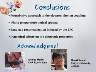 ConclusionsConclusions
 Perturbative approach to the electron­phonon coupling
 
  Finite temperature optical spectra
 Band gap renormalization induced by the EPC
 Dynamical effects on the electronic properties
AcknowledgmentAcknowledgment
Andrea Marini
CNR Rome, Italy
Hiroki Kawai
Tokyo University
Japano
 