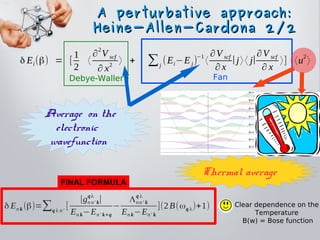A perturbative approach:A perturbative approach:
Heine-Allen-Cardona 2/2Heine-Allen-Cardona 2/2
Debye-Waller Fan
δ Ei(β) = [
1
2
〈
∂
2
V scf
∂ x2
〉 + ∑j
(Ei−Ej)
−1
〈
∂V scf
∂ x
∣j〉〈 j∣
∂V scf
∂ x
〉] 〈u
2
〉
Clear dependence on the
Temperature
B(w) = Bose function
δ En k (β)=∑q λ n'
[
∣gn n' k
qλ
∣
En k−En' k+q
−
Λnn' k
q λ
En k−En' k
](2B(ωq λ)+1)
Thermal average
Average on the
electronic
wavefunction
FINAL FORMULA
 