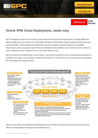 © 2014 EPC Technologies. All rights Reserved
Oracle PPM Cloud Deployment, made easy
EPC Technologies provide end-to-end, best-of-breed solutions for Project-Driven Organizations. Our highly skilled team
delivers quality services to our clients around the globe. We help our clients deliver complex projects by providing the best
solutions available. Project professionals benefit from its ground-up design to keep pace, keep score, and deliver
extraordinary business and project insight. Mobile and embedded social capabilities ensure consistent communication in a
secure, collaborative, team- based environment, for project delivery success.
With No Hardware, No Software there is no boundaries - your business through the cloud is centralized and accessible from
anywhere in the world, on any computer or mobile devise, at any time. Further enhance your cloud experience by adopting
EPC Technologies 24/7 support services.
With our team's skills and knowledge in Oracle deployments we are able to contribute an essential value to our clients to
deliver successful application leveraging and the latest training.
www.ppm.cloud
www.epct.net
 