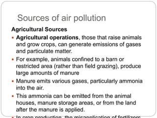 Sources of air pollution
Agricultural Sources
 Agricultural operations, those that raise animals
and grow crops, can generate emissions of gases
and particulate matter.
 For example, animals confined to a barn or
restricted area (rather than field grazing), produce
large amounts of manure
 Manure emits various gases, particularly ammonia
into the air.
 This ammonia can be emitted from the animal
houses, manure storage areas, or from the land
after the manure is applied.
 