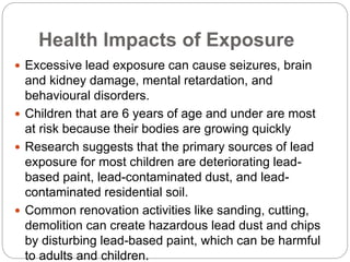 Health Impacts of Exposure
 Excessive lead exposure can cause seizures, brain
and kidney damage, mental retardation, and
behavioural disorders.
 Children that are 6 years of age and under are most
at risk because their bodies are growing quickly
 Research suggests that the primary sources of lead
exposure for most children are deteriorating lead-
based paint, lead-contaminated dust, and lead-
contaminated residential soil.
 Common renovation activities like sanding, cutting,
demolition can create hazardous lead dust and chips
by disturbing lead-based paint, which can be harmful
to adults and children.
 