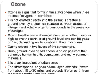 Ozone
 Ozone is a gas that forms in the atmosphere when three
atoms of oxygen are combined.
 It is not emitted directly into the air but is created at
ground level by a chemical reaction between oxides of
nitrogen and volatile organic compounds in the presence
of sunlight.
 Ozone has the same chemical structure whether it occurs
high above the earth or at ground level and can be good
or bad, depending on its location in the atmosphere.
 Ozone occurs in two layers of the atmosphere.
 Here, ground-level or bad ozone is an air pollutant that
damages human health, vegetation, and many common
materials.
 It is a key ingredient of urban smog.
 The stratospheric, or good ozone layer, extends upward
from about 10 to 30 miles and protects life on earth from
 