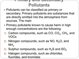 Primary and Secondary
Pollutants
 Pollutants can be classified as primary or
secondary. Primary pollutants are substances that
are directly emitted into the atmosphere from
sources. The main
 Primary pollutants known to cause harm in high
enough concentrations are the following:
1) Carbon compounds, such as CO, CO2, CH4, and
VOCs
2) Nitrogen compounds, such as NO, N2O, and
NH3
3) Sulphur compounds, such as H2S and SO2
4) Halogen compounds, such as chlorides,
fluorides, and bromides
 