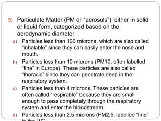 5) Particulate Matter (PM or “aerosols”), either in solid
or liquid form, categorized based on the
aerodynamic diameter
a) Particles less than 100 microns, which are also called
“inhalable” since they can easily enter the nose and
mouth.
b) Particles less than 10 microns (PM10, often labelled
“fine” in Europe). These particles are also called
“thoracic” since they can penetrate deep in the
respiratory system.
c) Particles less than 4 microns. These particles are
often called “respirable” because they are small
enough to pass completely through the respiratory
system and enter the bloodstream.
d) Particles less than 2.5 microns (PM2.5, labelled “fine”
 