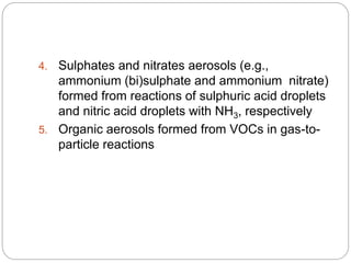 4. Sulphates and nitrates aerosols (e.g.,
ammonium (bi)sulphate and ammonium nitrate)
formed from reactions of sulphuric acid droplets
and nitric acid droplets with NH3, respectively
5. Organic aerosols formed from VOCs in gas-to-
particle reactions
 