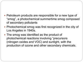  Petroleum products are responsible for a new type of
“smog”, a photochemical summertime smog composed
of secondary pollutants
 Photochemical smog was first recognized in the city of
Los Angeles in 1940s.
 The smog was identified as the product of
photochemical reactions involving “precursors
(nitrogen oxides and VOC) and sunlight, with the
production of ozone and other secondary chemicals.
 