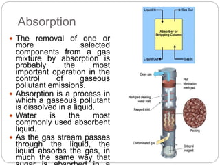 Absorption
 The removal of one or
more selected
components from a gas
mixture by absorption is
probably the most
important operation in the
control of gaseous
pollutant emissions.
 Absorption is a process in
which a gaseous pollutant
is dissolved in a liquid.
 Water is the most
commonly used absorbent
liquid.
 As the gas stream passes
through the liquid, the
liquid absorbs the gas, in
much the same way that
 