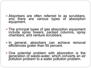  Absorbers are often referred to as scrubbers,
and there are various types of absorption
equipment.
 The principal types of gas absorption equipment
include spray towers, packed columns, spray
chambers, and venture scrubbers.
 In general, absorbers can achieve removal
efficiencies grater than 95 percent.
 One potential problem with absorption is the
generation of waste-water, which converts an air
pollution problem to a water pollution problem.
 