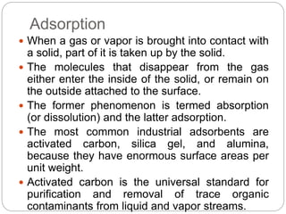 Adsorption
 When a gas or vapor is brought into contact with
a solid, part of it is taken up by the solid.
 The molecules that disappear from the gas
either enter the inside of the solid, or remain on
the outside attached to the surface.
 The former phenomenon is termed absorption
(or dissolution) and the latter adsorption.
 The most common industrial adsorbents are
activated carbon, silica gel, and alumina,
because they have enormous surface areas per
unit weight.
 Activated carbon is the universal standard for
purification and removal of trace organic
contaminants from liquid and vapor streams.
 