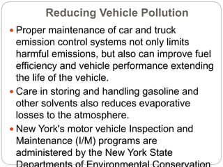 Reducing Vehicle Pollution
 Proper maintenance of car and truck
emission control systems not only limits
harmful emissions, but also can improve fuel
efficiency and vehicle performance extending
the life of the vehicle.
 Care in storing and handling gasoline and
other solvents also reduces evaporative
losses to the atmosphere.
 New York's motor vehicle Inspection and
Maintenance (I/M) programs are
administered by the New York State
 