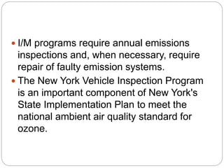  I/M programs require annual emissions
inspections and, when necessary, require
repair of faulty emission systems.
 The New York Vehicle Inspection Program
is an important component of New York's
State Implementation Plan to meet the
national ambient air quality standard for
ozone.
 