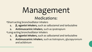 Medications:
•Short-acting bronchodilator inhalers
1. β2-agonist inhalers, such as salbutamol and terbutaline
2. Antimuscarinic inhalers, such as ipratropium
•Long-acting bronchodilator inhalers
1. β2-agonist inhalers, such as salbutamol and terbutaline
2. Antimuscarinic inhalers, such as tiotropium, glycopyronium
and aclidinium
Management
 