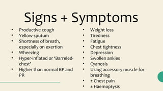 Signs + Symptoms
• Productive cough
• Yellow sputum
• Shortness of breath,
especially on exertion
• Wheezing
• Hyper-inflated or ‘Barreled-
chest’
• Higher than normal BP and
PR
• Weight loss
• Tiredness
• Fatigue
• Chest tightness
• Depression
• Swollen ankles
• Cyanosis
• Using accessory muscle for
breathing
• ± Chest pain
• ± Haemoptysis
 