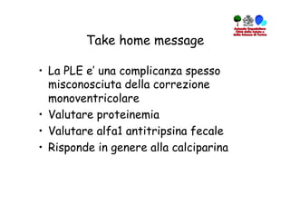 Take home message

•  La PLE e’ una complicanza spesso
   misconosciuta della correzione
   monoventricolare
•  Valutare proteinemia
•  Valutare alfa1 antitripsina fecale
•  Risponde in genere alla calciparina
 