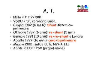 A. T.
•  Nata il 11/12/1981
•  VDDU + SP, coronaria unica.
•  Giugno 1982 (6 mesi): Shunt sistemico-
   polmonare
•  Ottobre 1987 (6 anni): re-shunt (5 mm)
•  Gennaio 1991 (10 anni): re-re-shunt a Londra
•  Agosto 1997 (16 anni): cavo-bipolmonare
•  Maggio 2001: sat02 80%, NYHA III
•  Aprile 2003: TPSV (propafenone)
 