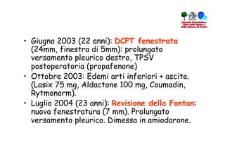 •  Giugno 2003 (22 anni): DCPT fenestrata
   (24mm, finestra di 5mm): prolungato
   versamento pleurico destro, TPSV
   postoperatoria (propafenone)
•  Ottobre 2003: Edemi arti inferiori + ascite.
   (Lasix 75 mg, Aldactone 100 mg, Coumadin,
   Rytmonorm).
•  Luglio 2004 (23 anni): Revisione della Fontan:
   nuova fenestratura (7 mm). Prolungato
   versamento pleurico. Dimessa in amiodarone.
 