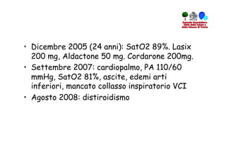 •  Dicembre 2005 (24 anni): SatO2 89%. Lasix
   200 mg, Aldactone 50 mg. Cordarone 200mg.
•  Settembre 2007: cardiopalmo, PA 110/60
   mmHg, SatO2 81%, ascite, edemi arti
   inferiori, mancato collasso inspiratorio VCI
•  Agosto 2008: distiroidismo
 