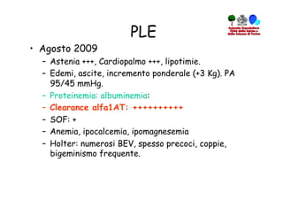 PLE
•  Agosto 2009
  –  Astenia +++, Cardiopalmo +++, lipotimie.
  –  Edemi, ascite, incremento ponderale (+3 Kg). PA
     95/45 mmHg.
  –  Proteinemia: albuminemia:
  –  Clearance alfa1AT: ++++++++++
  –  SOF: +
  –  Anemia, ipocalcemia, ipomagnesemia
  –  Holter: numerosi BEV, spesso precoci, coppie,
     bigeminismo frequente.
 