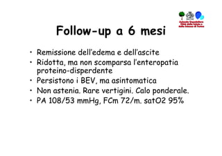 Follow-up a 6 mesi
•  Remissione dell’edema e dell’ascite
•  Ridotta, ma non scomparsa l’enteropatia
   proteino-disperdente
•  Persistono i BEV, ma asintomatica
•  Non astenia. Rare vertigini. Calo ponderale.
•  PA 108/53 mmHg, FCm 72/m. satO2 95%
 