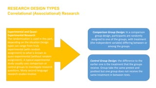 RESEARCH DESIGN TYPES
Correlational (Associational) Research
Experimental and Quasi-
Experimental Research
The randomization is used in this part,
depending on the situation Design
types can range from truly
experimental (with random
assignment) to what is known as
quasi-experimental (without random
assignment). A typical experimental
study usually uses comparison or
control groups to investigate research
questions. Many second language
research studies involve:
Comparison Group Design: In a comparison
group design, participants are randomly
assigned to one of the groups, with treatment
(the independent variable) differing between or
among the groups
Control Group Design: the difference to the
earlier one is the treatment that the groups
receive. Group take the same pretest and
posttest but one group does not receive the
same treatment in between tests.
 