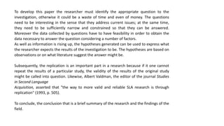 To develop this paper the researcher must identify the appropriate question to the
investigation, otherwise it could be a waste of time and even of money. The questions
need to be interesting in the sense that they address current issues; at the same time,
they need to be sufficiently narrow and constrained so that they can be answered.
Moreover the data collected by questions have to have feasibility in order to obtain the
data necessary to answer the question considering a number of factors.
As well as information is rising up, the hypotheses generated can be used to express what
the researcher expects the results of the investigation to be. The hypotheses are based on
observations or on what literature suggest the answer might be.
Subsequently, the replication is an important part in a research because if it one cannot
repeat the results of a particular study, the validity of the results of the original study
might be called into question. Likewise, Albert Valdman, the editor of the journal Studies
in Second Language
Acquisition, asserted that "the way to more valid and reliable SLA research is through
replication" (1993, p. 505).
To conclude, the conclusion that is a brief summary of the research and the findings of the
field.
 