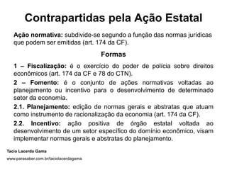 Contrapartidas pela Ação Estatal
   Ação normativa: subdivide-se segundo a função das normas jurídicas
   que podem ser emitidas (art. 174 da CF).
                                        Formas
   1 – Fiscalização: é o exercício do poder de polícia sobre direitos
   econômicos (art. 174 da CF e 78 do CTN).
   2 – Fomento: é o conjunto de ações normativas voltadas ao
   planejamento ou incentivo para o desenvolvimento de determinado
   setor da economia.
   2.1. Planejamento: edição de normas gerais e abstratas que atuam
   como instrumento de racionalização da economia (art. 174 da CF).
   2.2. Incentivo: ação positiva de órgão estatal voltada ao
   desenvolvimento de um setor específico do domínio econômico, visam
   implementar normas gerais e abstratas do planejamento.
Tacio Lacerda Gama
www.parasaber.com.br/taciolacerdagama
 