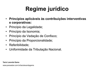 Regime jurídico
   • Princípios aplicáveis às contribuições interventivas
     e corporativas:
   • Princípio da Legalidade;
   • Princípio da Isonomia;
   • Princípio da Vedação de Confisco;
   • Princípio da Proporcionalidade;
   • Referibilidade;
   • Uniformidade da Tributação Nacional.


Tacio Lacerda Gama
www.parasaber.com.br/taciolacerdagama
 