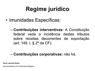 Regime jurídico
   • Imunidades Específicas:
        – Contribuições interventivas: A Constituição
          federal veda a incidência destes tributos
          sobre receitas decorrentes de exportação
          (art. 149, I, § 2º da CF).


        – Contribuições corporativas: não há.

Tacio Lacerda Gama
www.parasaber.com.br/taciolacerdagama
 