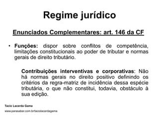 Regime jurídico
     Enunciados Complementares: art. 146 da CF

  • Funções: dispor sobre conflitos de competência,
    limitações constitucionais ao poder de tributar e normas
    gerais de direito tributário.

           Contribuições interventivas e corporativas: Não
           há normas gerais no direito positivo definindo os
           critérios da regra-matriz de incidência dessa espécie
           tributária, o que não constitui, todavia, obstáculo à
           sua edição.

Tacio Lacerda Gama
www.parasaber.com.br/taciolacerdagama
 