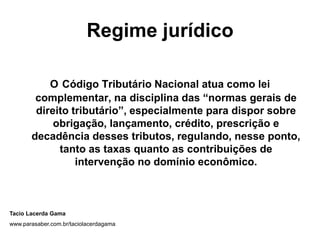 Regime jurídico

           O Código Tributário Nacional atua como lei
        complementar, na disciplina das “normas gerais de
        direito tributário”, especialmente para dispor sobre
            obrigação, lançamento, crédito, prescrição e
       decadência desses tributos, regulando, nesse ponto,
             tanto as taxas quanto as contribuições de
                 intervenção no domínio econômico.



Tacio Lacerda Gama
www.parasaber.com.br/taciolacerdagama
 