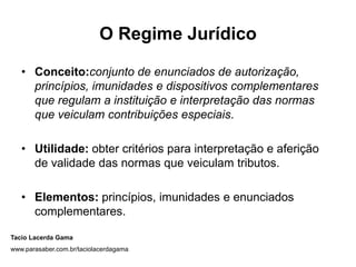 O Regime Jurídico

   • Conceito:conjunto de enunciados de autorização,
     princípios, imunidades e dispositivos complementares
     que regulam a instituição e interpretação das normas
     que veiculam contribuições especiais.

   • Utilidade: obter critérios para interpretação e aferição
     de validade das normas que veiculam tributos.

   • Elementos: princípios, imunidades e enunciados
     complementares.

Tacio Lacerda Gama
www.parasaber.com.br/taciolacerdagama
 