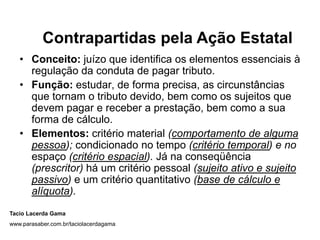 Contrapartidas pela Ação Estatal
   • Conceito: juízo que identifica os elementos essenciais à
     regulação da conduta de pagar tributo.
   • Função: estudar, de forma precisa, as circunstâncias
     que tornam o tributo devido, bem como os sujeitos que
     devem pagar e receber a prestação, bem como a sua
     forma de cálculo.
   • Elementos: critério material (comportamento de alguma
     pessoa); condicionado no tempo (critério temporal) e no
     espaço (critério espacial). Já na conseqüência
     (prescritor) há um critério pessoal (sujeito ativo e sujeito
     passivo) e um critério quantitativo (base de cálculo e
     alíquota).
Tacio Lacerda Gama
www.parasaber.com.br/taciolacerdagama
 