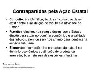 Contrapartidas pela Ação Estatal
   • Conceito: é a identificação dos vínculos que devem
     existir entre a instituição do tributo e a atividade do
     Estado.
   • Função: relacionar as competências que o Estado
     dispõe para atuar no domínio econômico e a validade
     dos tributos, além de servir de critério para identificar a
     espécie tributária.
   • Elementos: competências para atuação estatal no
     domínio econômico; destinação do produto da
     arrecadação e natureza das espécies tributárias.

Tacio Lacerda Gama
www.parasaber.com.br/taciolacerdagama
 