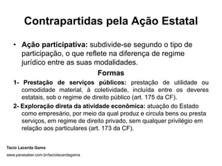 Contrapartidas pela Ação Estatal

   • Ação participativa: subdivide-se segundo o tipo de
     participação, o que reflete na diferença de regime
     jurídico entre as suas modalidades.
                             Formas
   1- Prestação de serviços públicos: prestação de utilidade ou
      comodidade material, à coletividade, incluída entre os deveres
      estatais, sob o regime de direito público (art. 175 da CF).
   2- Exploração direta da atividade econômica: atuação do Estado
      como empresário, por meio da qual produz e circula bens ou presta
      serviços, em regime de direito privado, sem qualquer privilégio em
      relação aos particulares (art. 173 da CF).


Tacio Lacerda Gama
www.parasaber.com.br/taciolacerdagama
 